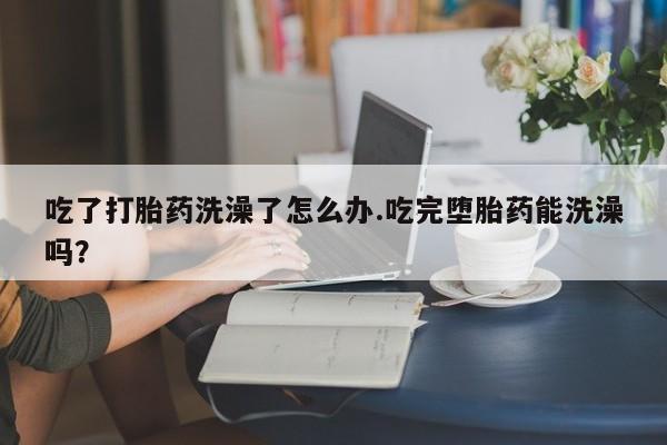 哪里有流产药联系方式吃了打胎药洗澡了怎么办.吃完堕胎药能洗澡吗？