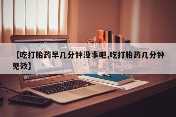 哪里有流产药联系方式【吃打胎药早几分钟没事吧,吃打胎药几分钟见效】