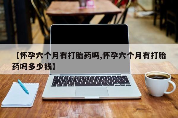 哪里有流产药联系方式【怀孕六个月有打胎药吗,怀孕六个月有打胎药吗多少钱】