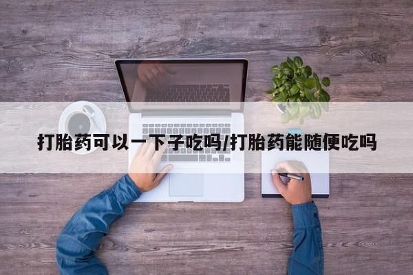 哪里有流产药联系方式打胎药可以一下子吃吗/打胎药能随便吃吗