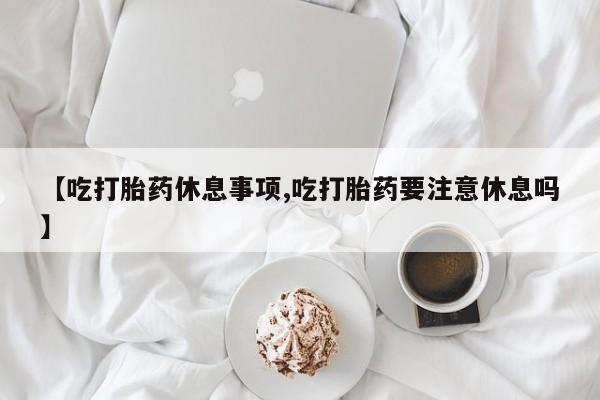 哪里有流产药联系方式【吃打胎药休息事项,吃打胎药要注意休息吗】