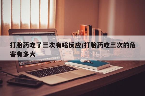 哪里有流产药联系方式打胎药吃了三次有啥反应/打胎药吃三次的危害有多大