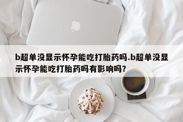 哪里有流产药联系方式b超单没显示怀孕能吃打胎药吗.b超单没显示怀孕能吃打胎药吗有影响吗？