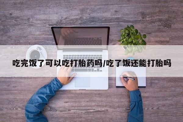 哪里有流产药联系方式吃完饭了可以吃打胎药吗/吃了饭还能打胎吗