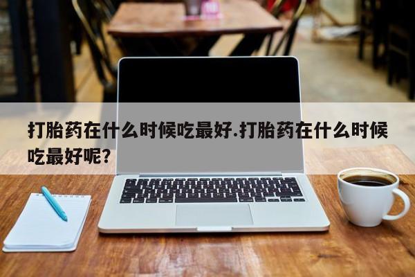 哪里有流产药联系方式打胎药在什么时候吃最好.打胎药在什么时候吃最好呢？