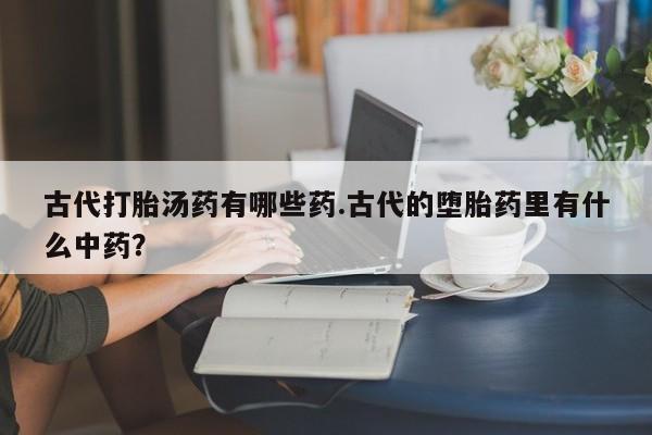 哪里有流产药联系方式古代打胎汤药有哪些药.古代的堕胎药里有什么中药？