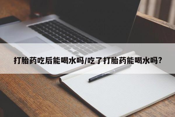 哪里有流产药联系方式打胎药吃后能喝水吗/吃了打胎药能喝水吗?