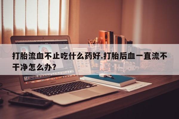 哪里有流产药联系方式打胎流血不止吃什么药好.打胎后血一直流不干净怎么办？