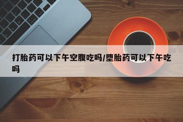 哪里有流产药联系方式打胎药可以下午空腹吃吗/堕胎药可以下午吃吗