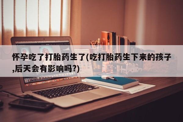 哪里有流产药联系方式怀孕吃了打胎药生了(吃打胎药生下来的孩子,后天会有影响吗?)