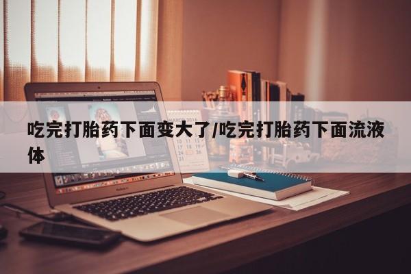 哪里有流产药联系方式吃完打胎药下面变大了/吃完打胎药下面流液体