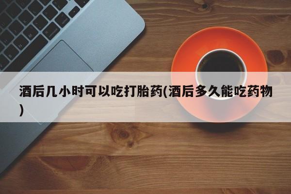 哪里有流产药联系方式酒后几小时可以吃打胎药(酒后多久能吃药物)
