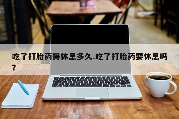 哪里有流产药联系方式吃了打胎药得休息多久.吃了打胎药要休息吗？