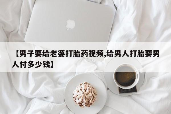 哪里有流产药联系方式【男子要给老婆打胎药视频,给男人打胎要男人付多少钱】
