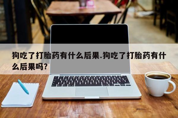 哪里有流产药联系方式狗吃了打胎药有什么后果.狗吃了打胎药有什么后果吗？