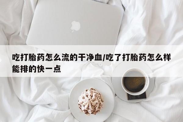 哪里有流产药联系方式吃打胎药怎么流的干净血/吃了打胎药怎么样能排的快一点