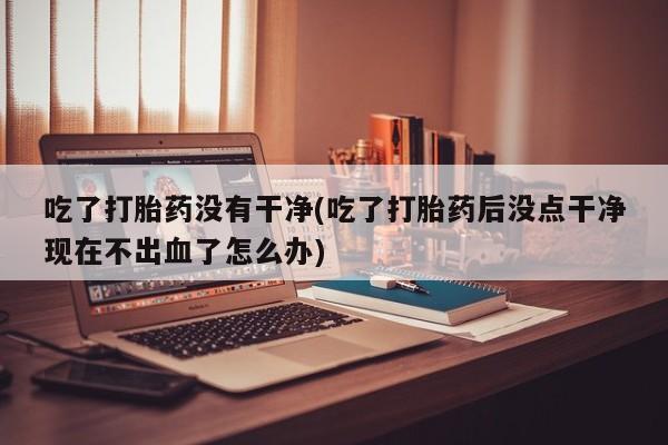 哪里有流产药联系方式吃了打胎药没有干净(吃了打胎药后没点干净现在不出血了怎么办)