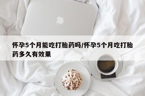 哪里有流产药联系方式怀孕5个月能吃打胎药吗/怀孕5个月吃打胎药多久有效果