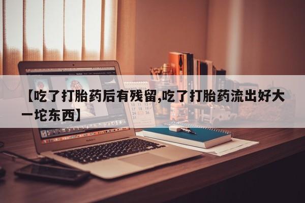 哪里有流产药联系方式【吃了打胎药后有残留,吃了打胎药流出好大一坨东西】