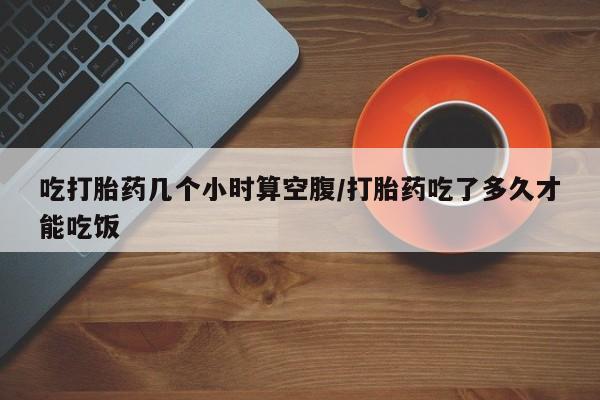 哪里有流产药联系方式吃打胎药几个小时算空腹/打胎药吃了多久才能吃饭