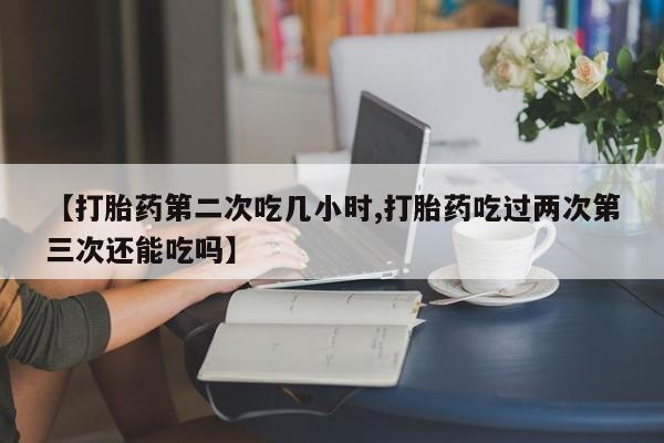 哪里有流产药联系方式【打胎药第二次吃几小时,打胎药吃过两次第三次还能吃吗】