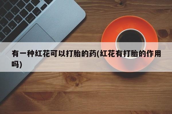 哪里有流产药联系方式有一种红花可以打胎的药(红花有打胎的作用吗)