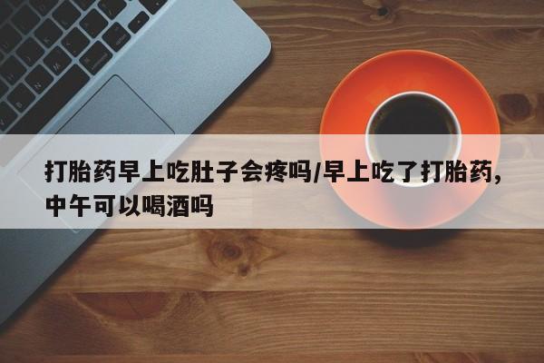 哪里有流产药联系方式打胎药早上吃肚子会疼吗/早上吃了打胎药,中午可以喝酒吗