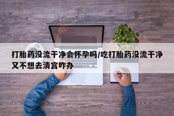 哪里有流产药联系方式打胎药没流干净会怀孕吗/吃打胎药没流干净又不想去清宫咋办