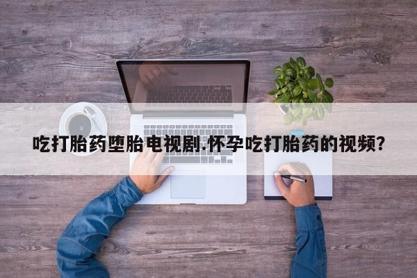 哪里有流产药联系方式吃打胎药堕胎电视剧.怀孕吃打胎药的视频？