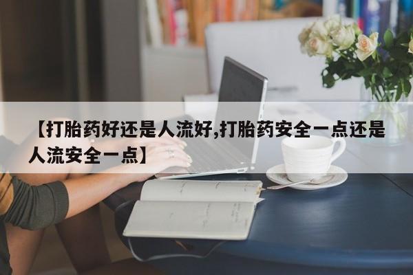哪里有流产药联系方式【打胎药好还是人流好,打胎药安全一点还是人流安全一点】