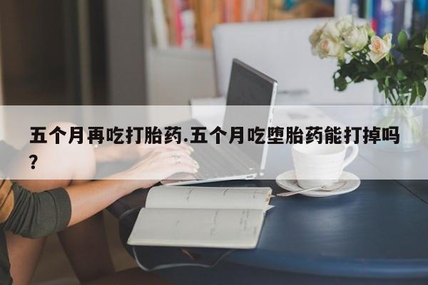 哪里有流产药联系方式五个月再吃打胎药.五个月吃堕胎药能打掉吗？