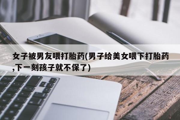 哪里有流产药联系方式女子被男友喂打胎药(男子给美女喂下打胎药,下一刻孩子就不保了)