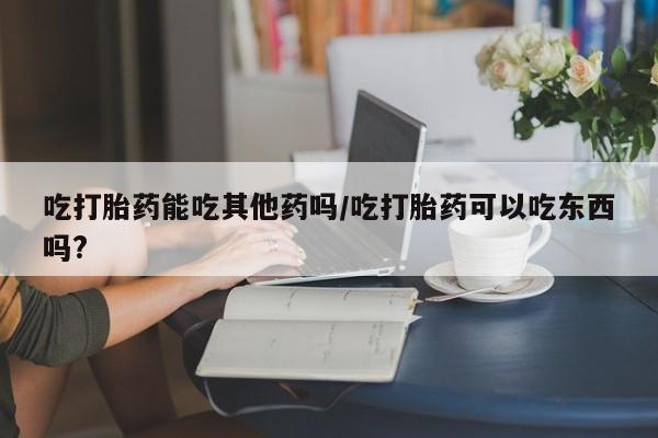 哪里有流产药联系方式吃打胎药能吃其他药吗/吃打胎药可以吃东西吗?