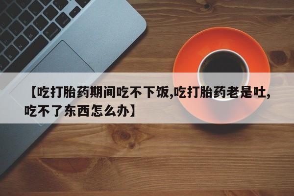 哪里有流产药联系方式【吃打胎药期间吃不下饭,吃打胎药老是吐,吃不了东西怎么办】