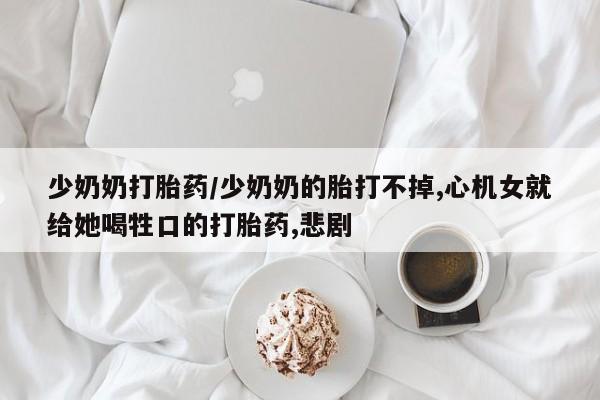哪里有流产药联系方式少奶奶打胎药/少奶奶的胎打不掉,心机女就给她喝牲口的打胎药,悲剧