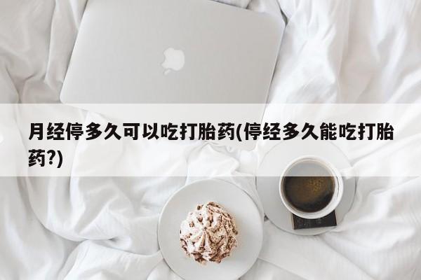 哪里有流产药联系方式月经停多久可以吃打胎药(停经多久能吃打胎药?)