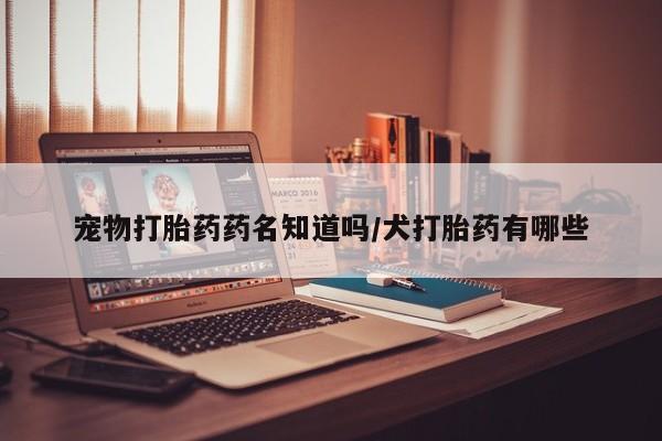 哪里有流产药联系方式宠物打胎药药名知道吗/犬打胎药有哪些