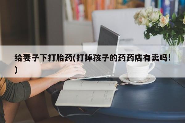 哪里有流产药联系方式给妻子下打胎药(打掉孩子的药药店有卖吗!)