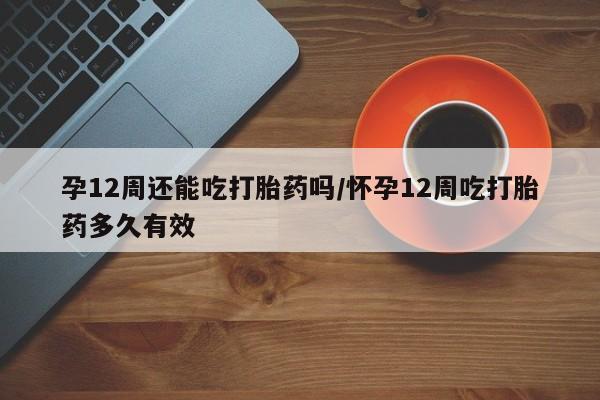 哪里有流产药联系方式孕12周还能吃打胎药吗/怀孕12周吃打胎药多久有效