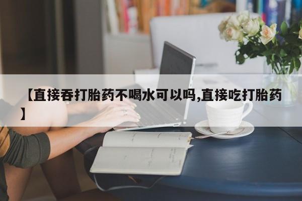 哪里有流产药联系方式【直接吞打胎药不喝水可以吗,直接吃打胎药】