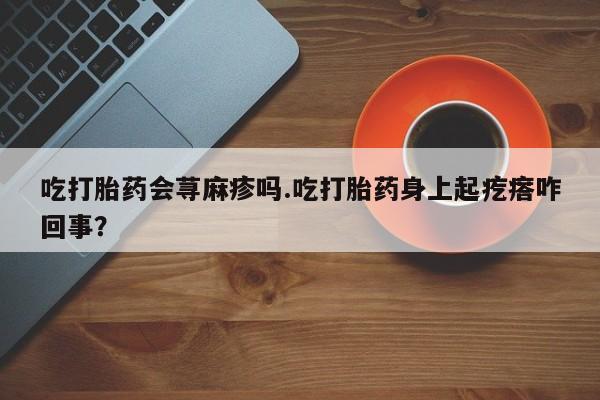 哪里有流产药联系方式吃打胎药会荨麻疹吗.吃打胎药身上起疙瘩咋回事？