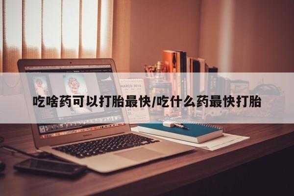 哪里有流产药联系方式吃啥药可以打胎最快/吃什么药最快打胎