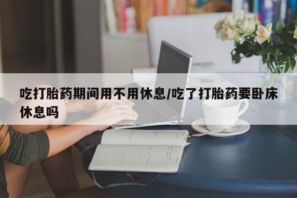 哪里有流产药联系方式吃打胎药期间用不用休息/吃了打胎药要卧床休息吗
