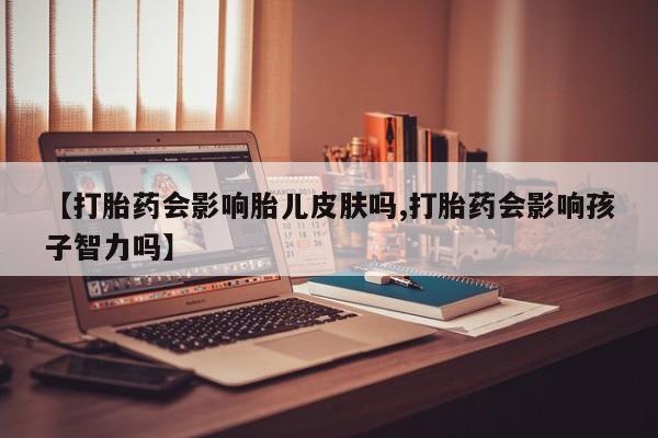 哪里有流产药联系方式【打胎药会影响胎儿皮肤吗,打胎药会影响孩子智力吗】