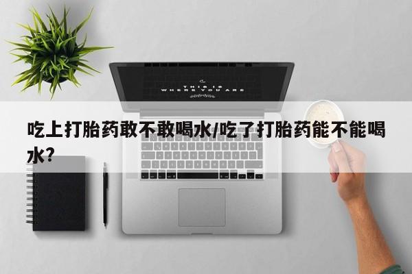 哪里有流产药联系方式吃上打胎药敢不敢喝水/吃了打胎药能不能喝水?