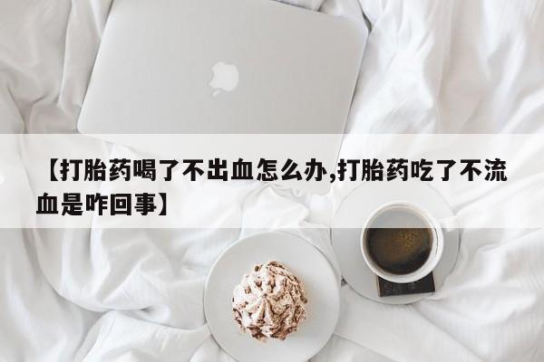 哪里有流产药联系方式【打胎药喝了不出血怎么办,打胎药吃了不流血是咋回事】