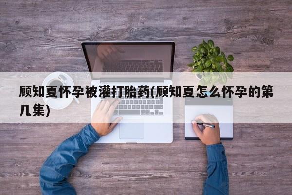哪里有流产药联系方式顾知夏怀孕被灌打胎药(顾知夏怎么怀孕的第几集)