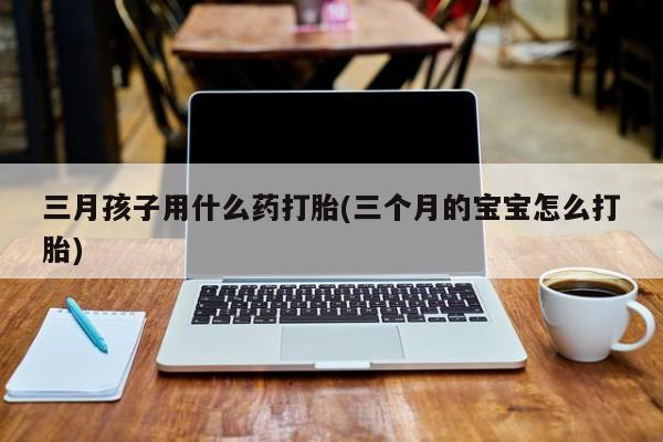 哪里有流产药联系方式三月孩子用什么药打胎(三个月的宝宝怎么打胎)