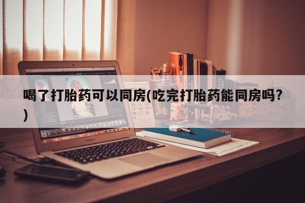 哪里有流产药联系方式喝了打胎药可以同房(吃完打胎药能同房吗?)