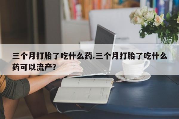 哪里有流产药联系方式三个月打胎了吃什么药.三个月打胎了吃什么药可以流产？